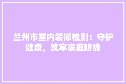 兰州市室内装修检测：守护健康，筑牢家庭防线 家居装修