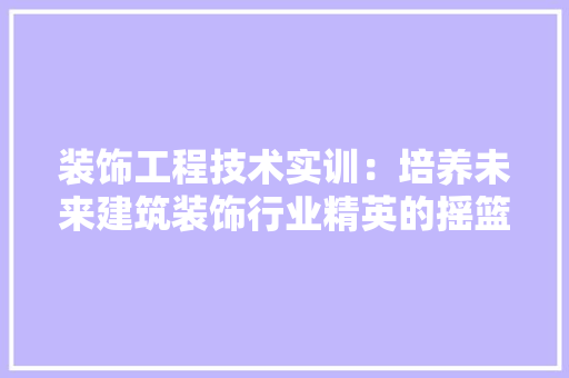 装饰工程技术实训：培养未来建筑装饰行业精英的摇篮 室内设计
