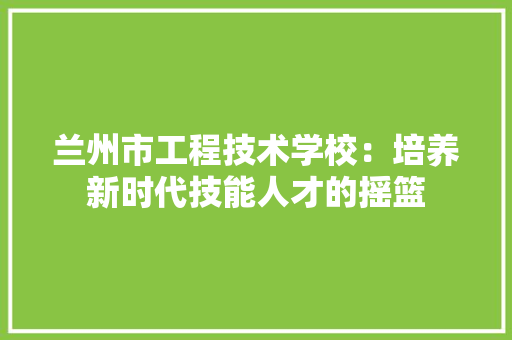 兰州市工程技术学校：培养新时代技能人才的摇篮 家居装修
