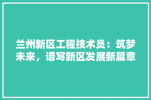 兰州新区工程技术员：筑梦未来，谱写新区发展新篇章