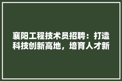 襄阳工程技术员招聘：打造科技创新高地，培育人才新引擎 室内设计