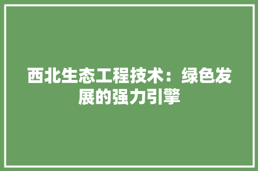 西北生态工程技术：绿色发展的强力引擎 室内设计