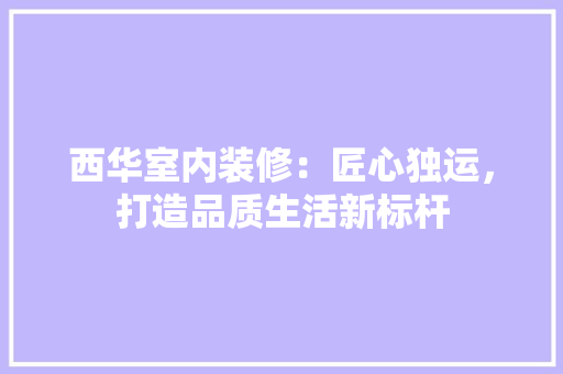 西华室内装修：匠心独运，打造品质生活新标杆 室内设计