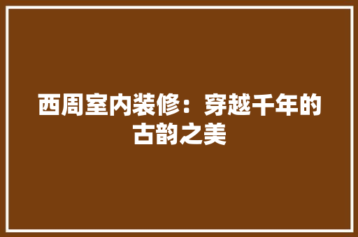 西周室内装修：穿越千年的古韵之美 室内设计