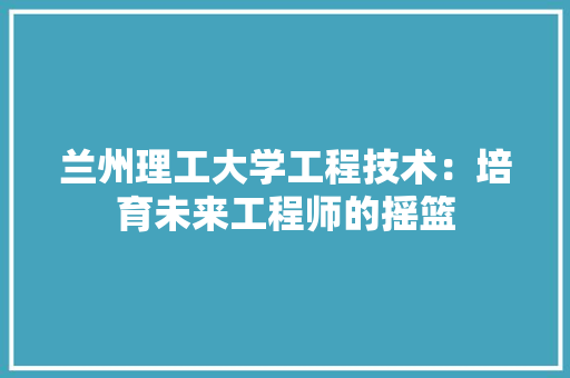 兰州理工大学工程技术：培育未来工程师的摇篮 家居装修