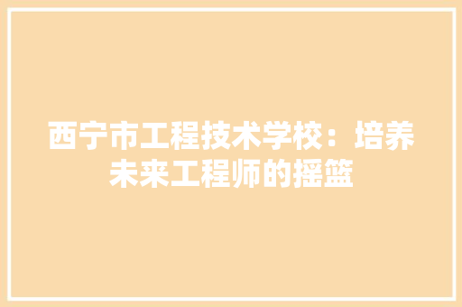 西宁市工程技术学校：培养未来工程师的摇篮 室内设计