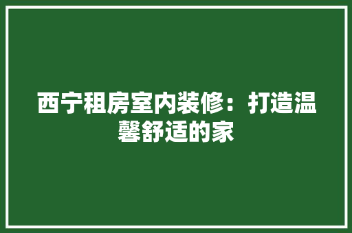 西宁租房室内装修：打造温馨舒适的家