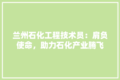 兰州石化工程技术员：肩负使命，助力石化产业腾飞 家居装修