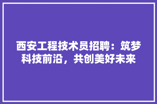 西安工程技术员招聘：筑梦科技前沿，共创美好未来 室内设计