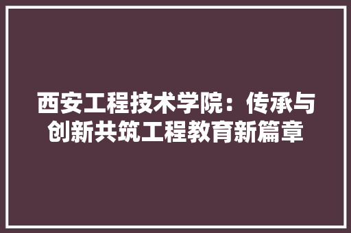 西安工程技术学院：传承与创新共筑工程教育新篇章 室内设计