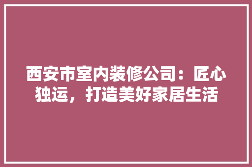 西安市室内装修公司：匠心独运，打造美好家居生活 室内设计