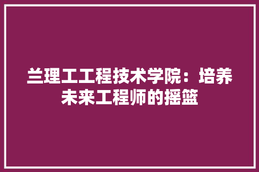 兰理工工程技术学院：培养未来工程师的摇篮 家居装修