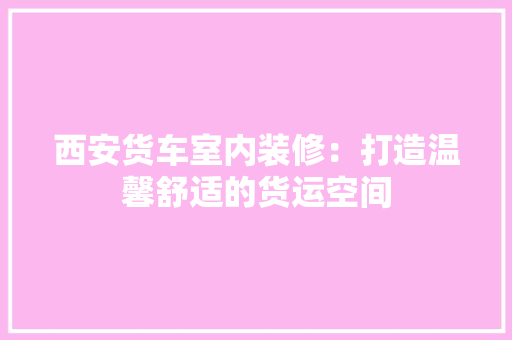 西安货车室内装修：打造温馨舒适的货运空间 室内设计