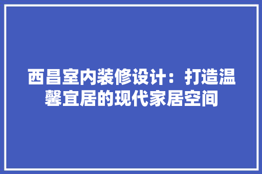 西昌室内装修设计：打造温馨宜居的现代家居空间 室内设计