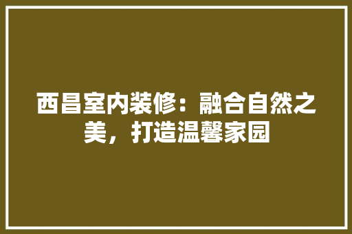 西昌室内装修：融合自然之美，打造温馨家园 室内设计
