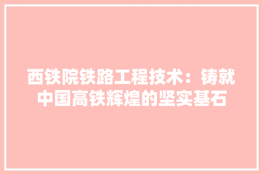 西铁院铁路工程技术：铸就中国高铁辉煌的坚实基石 室内设计