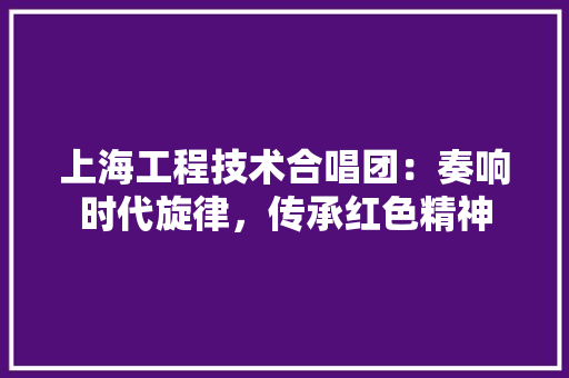 上海工程技术合唱团：奏响时代旋律，传承红色精神 地板材料