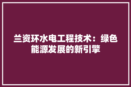 兰资环水电工程技术：绿色能源发展的新引擎 家居装修