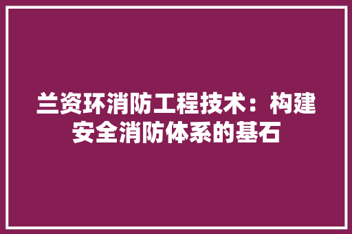 兰资环消防工程技术：构建安全消防体系的基石 家居装修