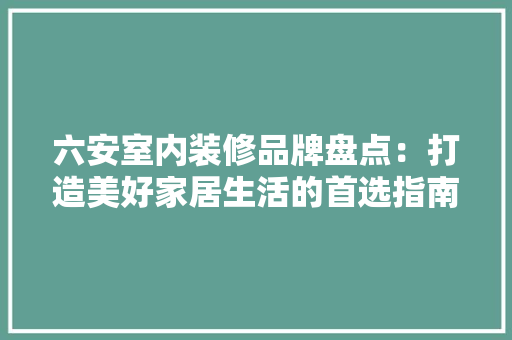 六安室内装修品牌盘点：打造美好家居生活的首选指南 家居装修