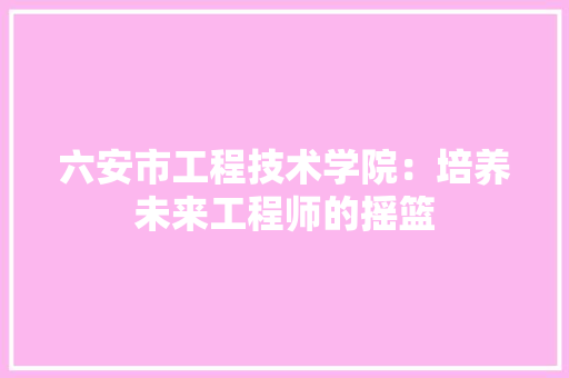六安市工程技术学院：培养未来工程师的摇篮