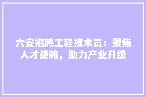 六安招聘工程技术员：聚焦人才战略，助力产业升级