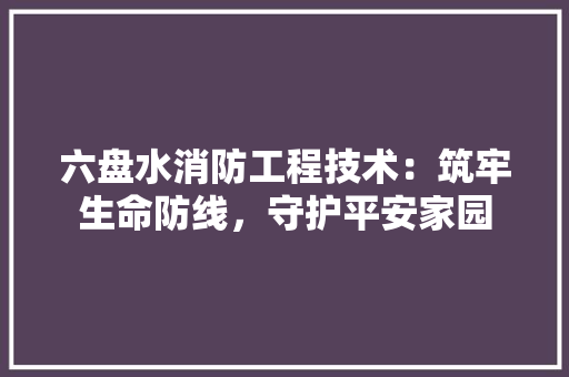 六盘水消防工程技术：筑牢生命防线，守护平安家园 家居装修