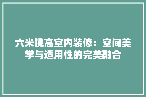 六米挑高室内装修：空间美学与适用性的完美融合 家居装修