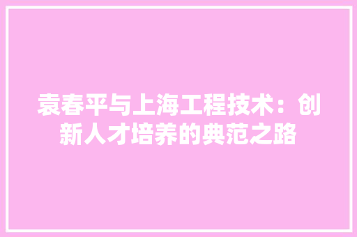 袁春平与上海工程技术：创新人才培养的典范之路 室内设计