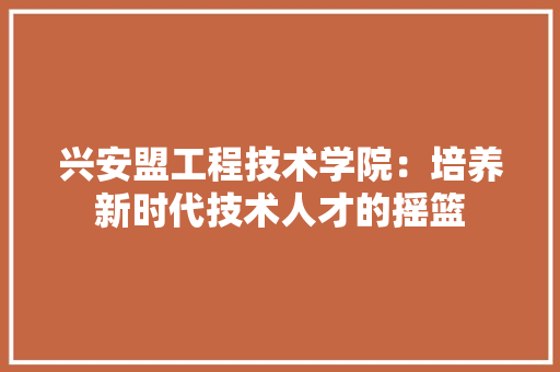 兴安盟工程技术学院：培养新时代技术人才的摇篮 家居装修