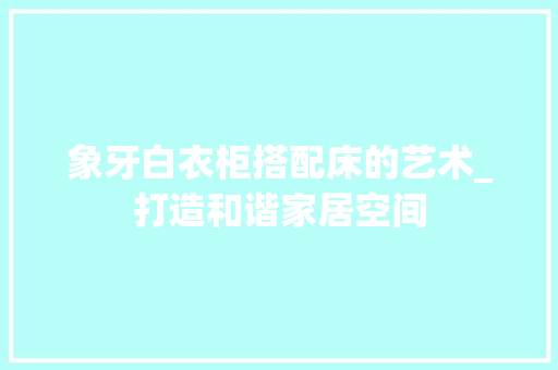 象牙白衣柜搭配床的艺术_打造和谐家居空间 室内设计
