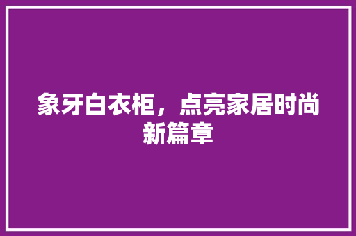 象牙白衣柜，点亮家居时尚新篇章 室内设计