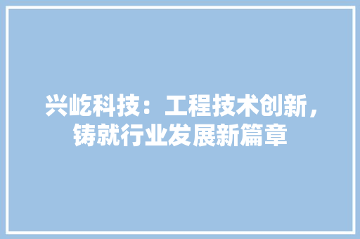 兴屹科技：工程技术创新，铸就行业发展新篇章 家居装修