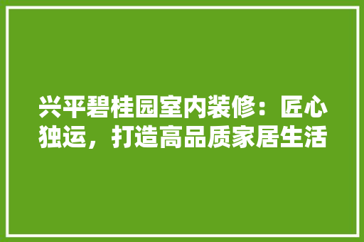 兴平碧桂园室内装修：匠心独运，打造高品质家居生活 家居装修