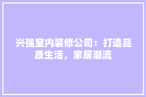 兴强室内装修公司：打造品质生活，家居潮流 家居装修