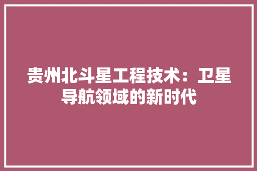 贵州北斗星工程技术：卫星导航领域的新时代