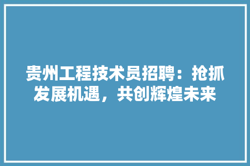 贵州工程技术员招聘：抢抓发展机遇，共创辉煌未来 室内设计