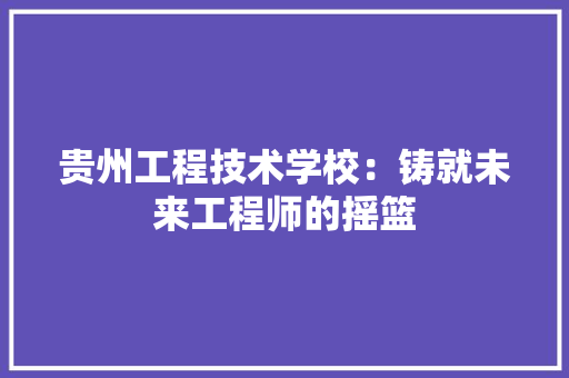 贵州工程技术学校：铸就未来工程师的摇篮 室内设计