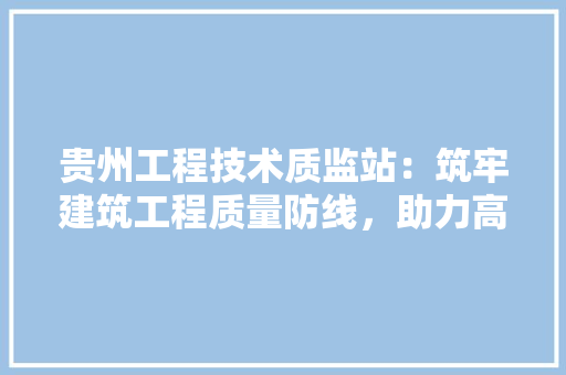 贵州工程技术质监站：筑牢建筑工程质量防线，助力高质量发展 室内设计
