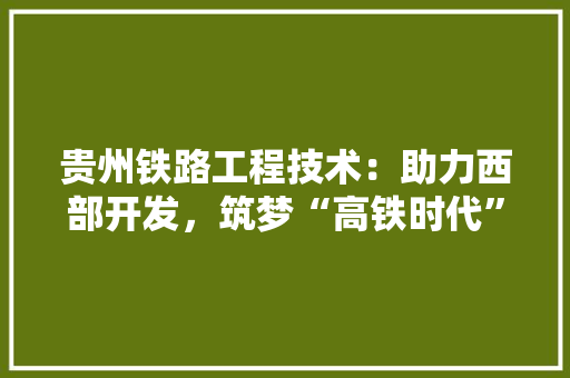 贵州铁路工程技术：助力西部开发，筑梦“高铁时代” 室内设计
