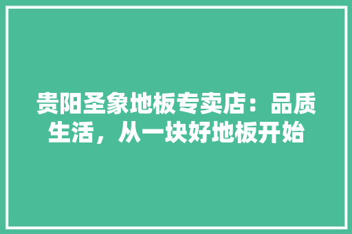 贵阳圣象地板专卖店：品质生活，从一块好地板开始
