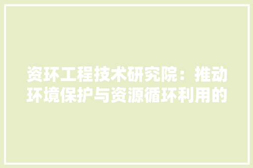 资环工程技术研究院：推动环境保护与资源循环利用的先锋力量