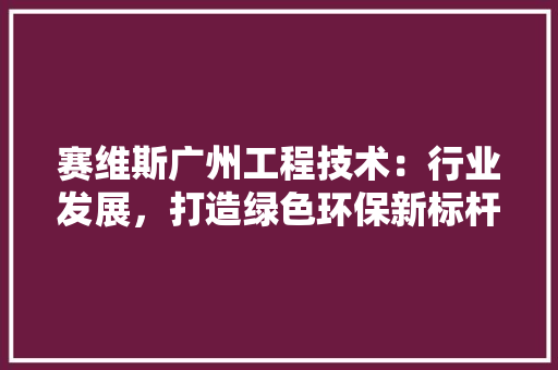 赛维斯广州工程技术：行业发展，打造绿色环保新标杆 室内设计