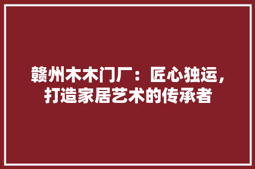 赣州木木门厂：匠心独运，打造家居艺术的传承者 室内设计