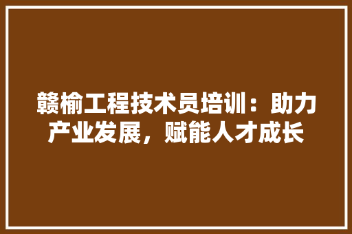 赣榆工程技术员培训：助力产业发展，赋能人才成长