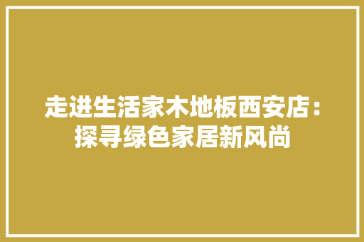 走进生活家木地板西安店：探寻绿色家居新风尚