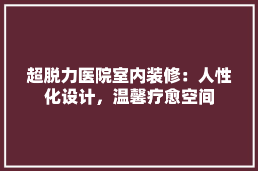 超脱力医院室内装修：人性化设计，温馨疗愈空间