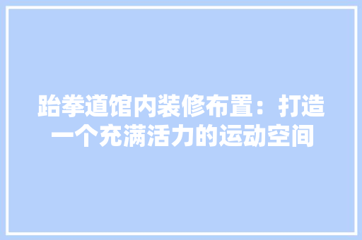 跆拳道馆内装修布置：打造一个充满活力的运动空间 室内设计