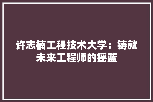许志楠工程技术大学：铸就未来工程师的摇篮 室内设计