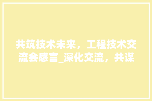 共筑技术未来，工程技术交流会感言_深化交流，共谋发展 家居装修